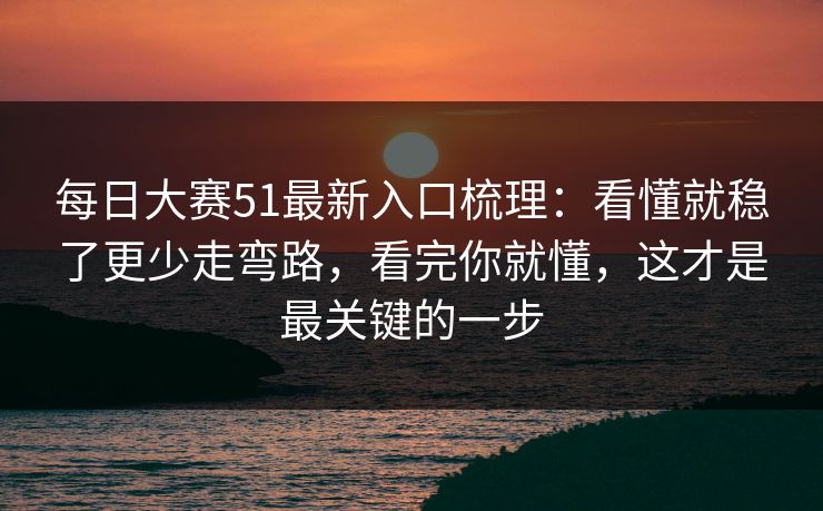 每日大赛51最新入口梳理:看懂就稳了更少走弯路,看完你就懂,这才是最关键的一步