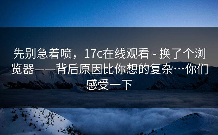 先别急着喷，17c在线观看 - 换了个浏览器——背后原因比你想的复杂…你们感受一下  第1张