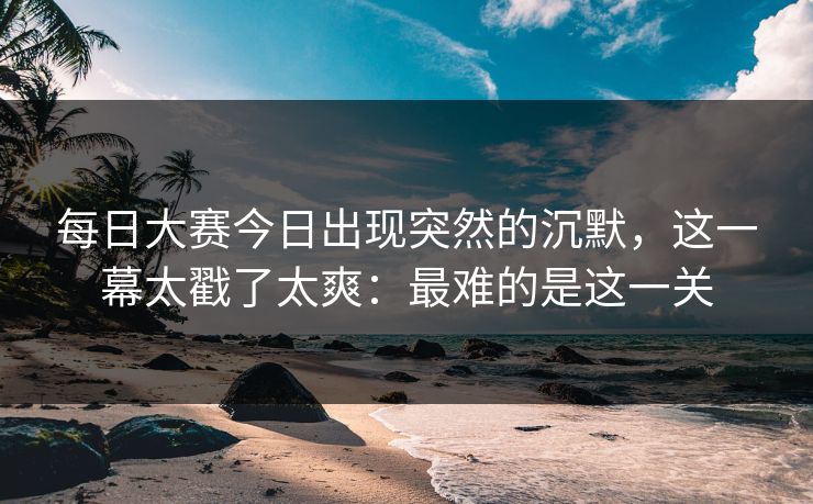每日大赛今日出现突然的沉默，这一幕太戳了太爽：最难的是这一关
