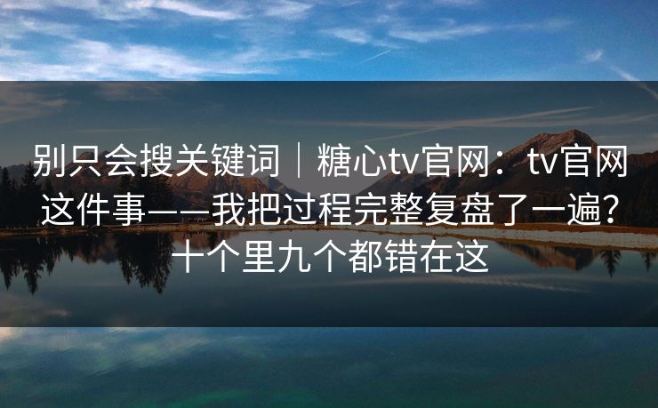 别只会搜关键词|糖心tv官网:tv官网这件事——我把过程完整复盘了一遍?十个里九个都错在这
