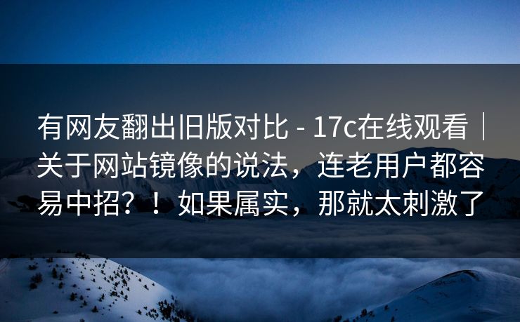 有网友翻出旧版对比 - 17c在线观看|关于网站镜像的说法,连老用户都容易中招?!如果属实,那就太刺激了
