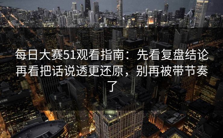每日大赛51观看指南:先看复盘结论再看把话说透更还原,别再被带节奏了