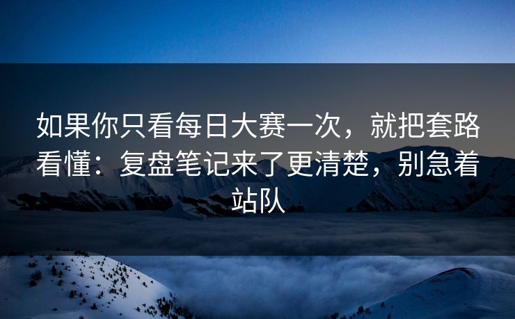 如果你只看每日大赛一次,就把套路看懂:复盘笔记来了更清楚,别急着站队