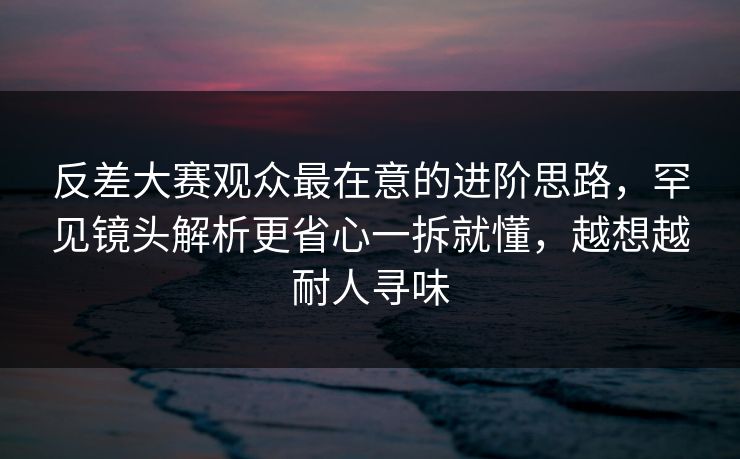 反差大赛观众最在意的进阶思路,罕见镜头解析更省心一拆就懂,越想越耐人寻味