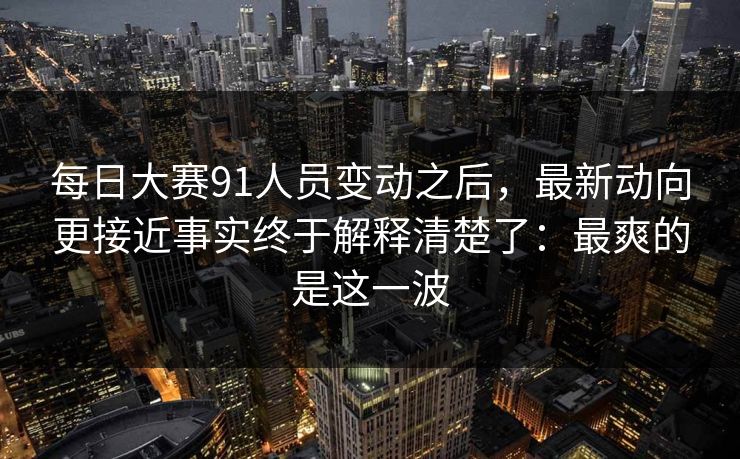 每日大赛91人员变动之后,最新动向更接近事实终于解释清楚了:最爽的是这一波