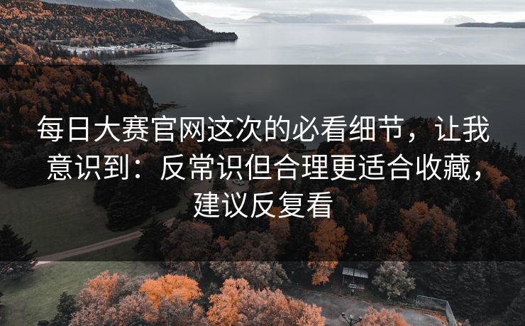 每日大赛官网这次的必看细节，让我意识到：反常识但合理更适合收藏，建议反复看