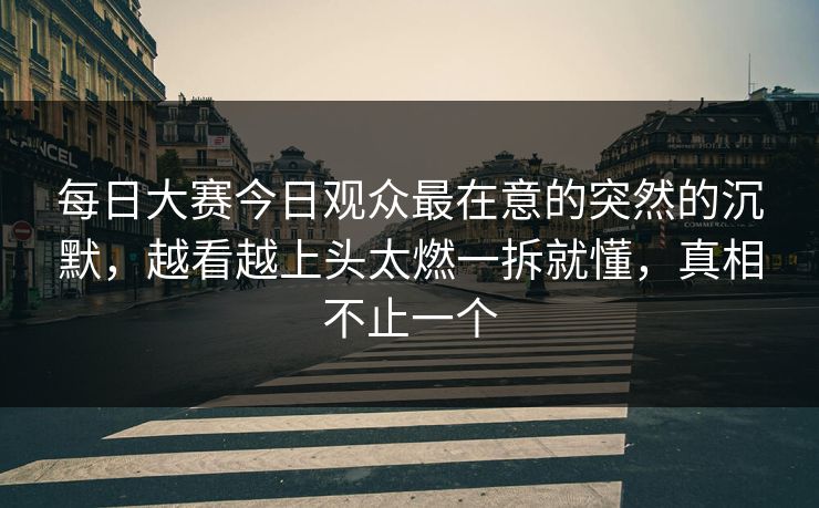 每日大赛今日观众最在意的突然的沉默，越看越上头太燃一拆就懂，真相不止一个