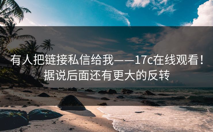 有人把链接私信给我——17c在线观看!据说后面还有更大的反转
