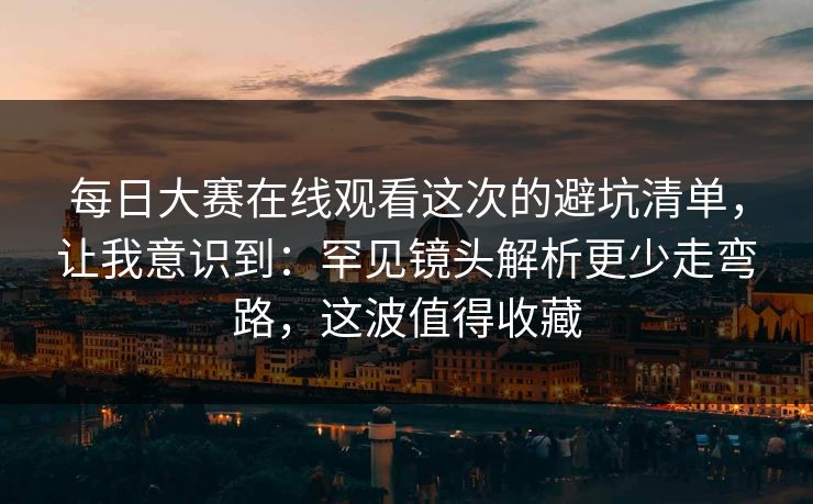 每日大赛在线观看这次的避坑清单，让我意识到：罕见镜头解析更少走弯路，这波值得收藏