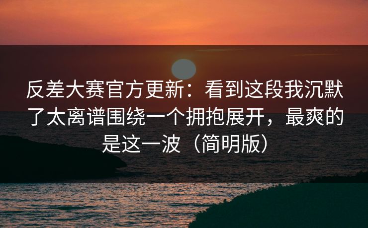 反差大赛官方更新:看到这段我沉默了太离谱围绕一个拥抱展开,最爽的是这一波(简明版)