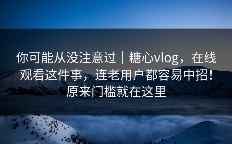 你可能从没注意过|糖心vlog,在线观看这件事,连老用户都容易中招!原来门槛就在这里