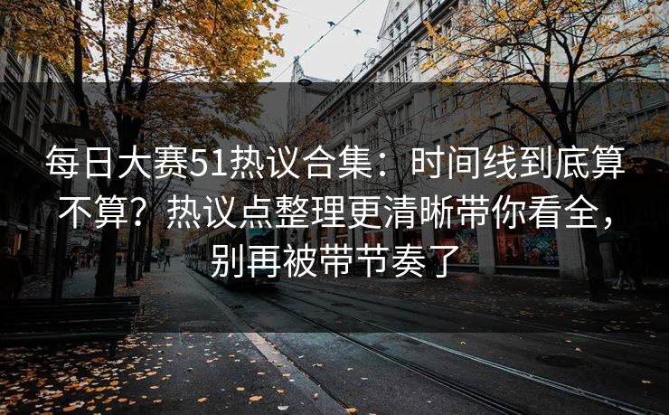 每日大赛51热议合集：时间线到底算不算？热议点整理更清晰带你看全，别再被带节奏了