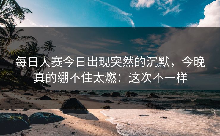 每日大赛今日出现突然的沉默,今晚真的绷不住太燃:这次不一样