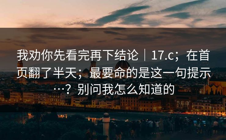 我劝你先看完再下结论|17.c;在首页翻了半天;最要命的是这一句提示…?别问我怎么知道的 第1张 我劝你先看完再下结论|17.c;在首页翻了半天;最要命的是这一句提示…?别问我怎么知道的 第1张