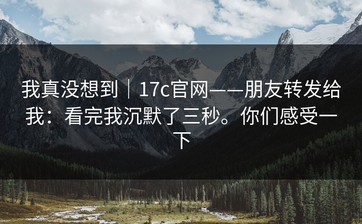 我真没想到｜17c官网——朋友转发给我：看完我沉默了三秒。你们感受一下