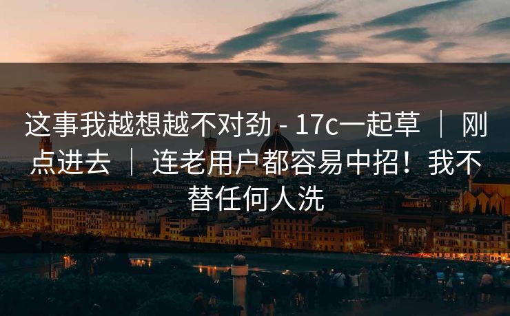 这事我越想越不对劲 - 17c一起草 | 刚点进去 | 连老用户都容易中招!我不替任何人洗