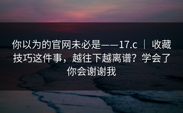 你以为的官网未必是——17.c ｜ 收藏技巧这件事，越往下越离谱？学会了你会谢谢我