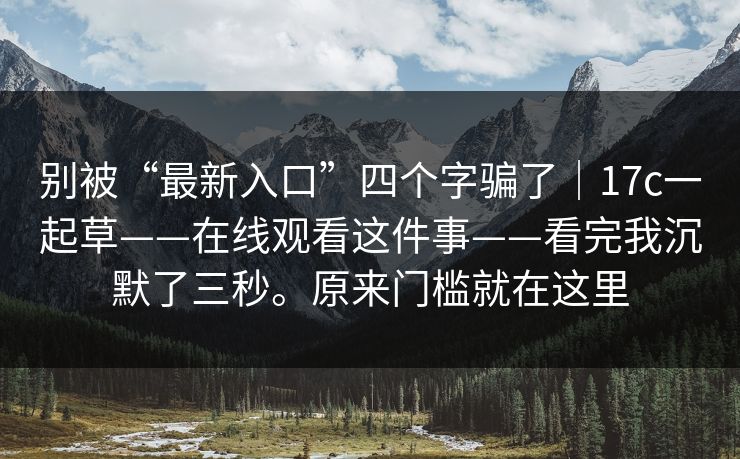 别被“最新入口”四个字骗了|17c一起草——在线观看这件事——看完我沉默了三秒。原来门槛就在这里