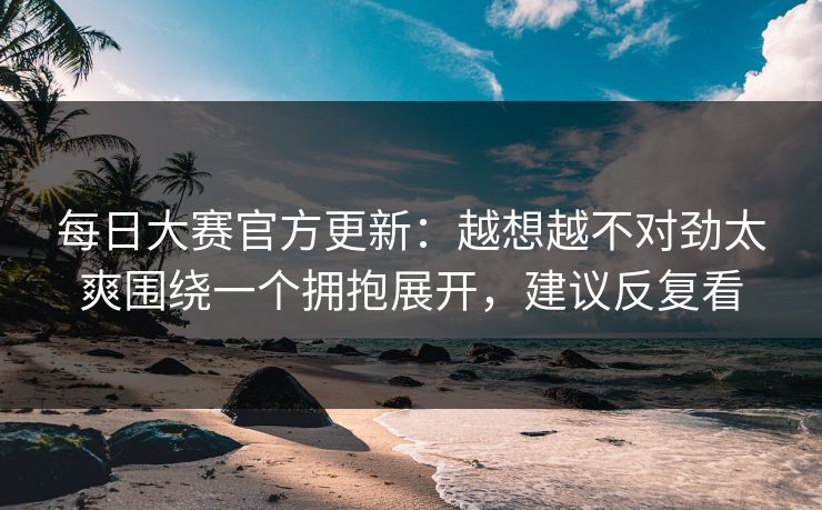 每日大赛官方更新:越想越不对劲太爽围绕一个拥抱展开,建议反复看