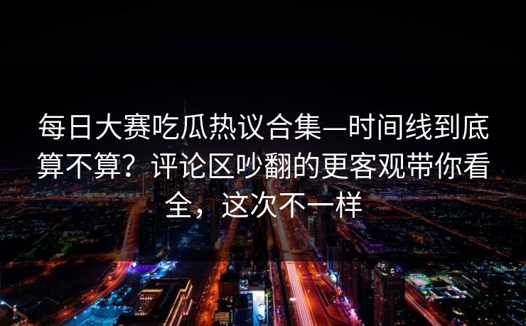 每日大赛吃瓜热议合集—时间线到底算不算?评论区吵翻的更客观带你看全,这次不一样