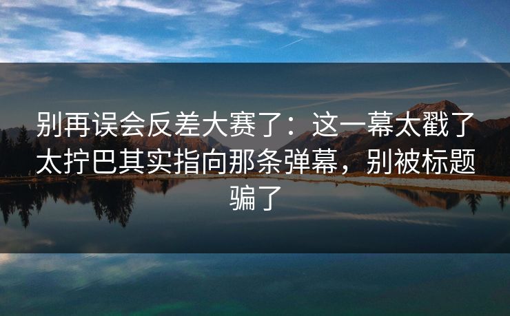 别再误会反差大赛了：这一幕太戳了太拧巴其实指向那条弹幕，别被标题骗了