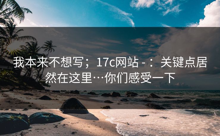 我本来不想写；17c网站 - ：关键点居然在这里…你们感受一下