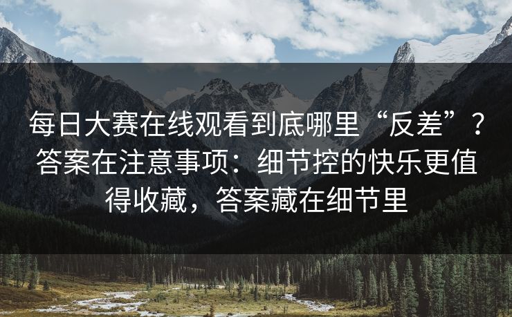 每日大赛在线观看到底哪里“反差”？答案在注意事项：细节控的快乐更值得收藏，答案藏在细节里