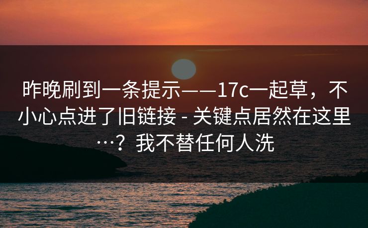 昨晚刷到一条提示——17c一起草,不小心点进了旧链接 - 关键点居然在这里…?我不替任何人洗