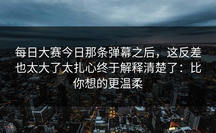 每日大赛今日那条弹幕之后,这反差也太大了太扎心终于解释清楚了:比你想的更温柔