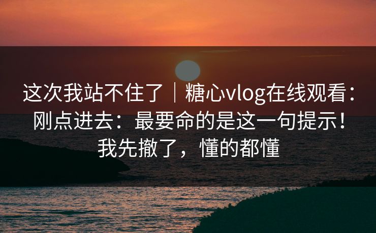 这次我站不住了|糖心vlog在线观看:刚点进去:最要命的是这一句提示!我先撤了,懂的都懂