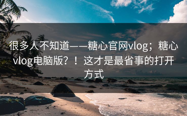 很多人不知道——糖心官网vlog;糖心vlog电脑版?!这才是最省事的打开方式