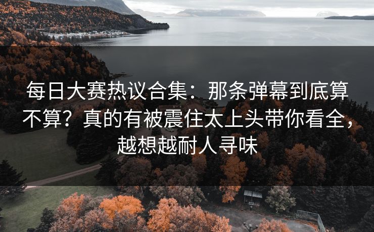 每日大赛热议合集:那条弹幕到底算不算?真的有被震住太上头带你看全,越想越耐人寻味