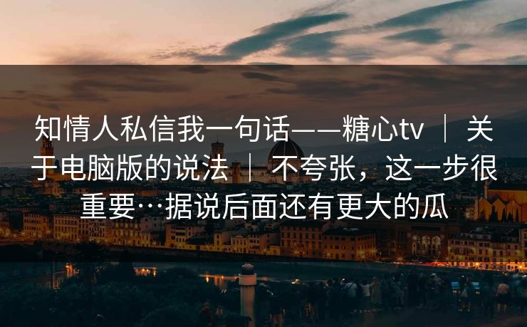 知情人私信我一句话——糖心tv | 关于电脑版的说法 | 不夸张,这一步很重要…据说后面还有更大的瓜