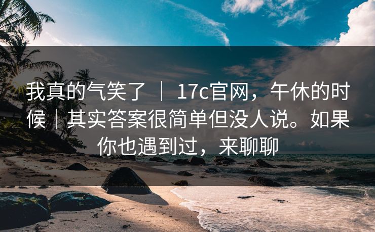 我真的气笑了 | 17c官网,午休的时候|其实答案很简单但没人说。如果你也遇到过,来聊聊