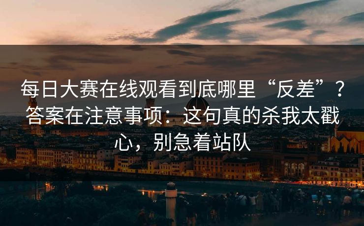 每日大赛在线观看到底哪里“反差”？答案在注意事项：这句真的杀我太戳心，别急着站队