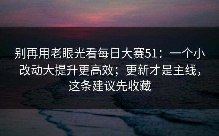 别再用老眼光看每日大赛51:一个小改动大提升更高效;更新才是主线,这条建议先收藏