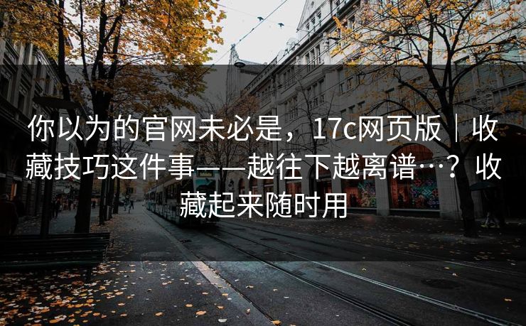 你以为的官网未必是，17c网页版｜收藏技巧这件事——越往下越离谱…？收藏起来随时用