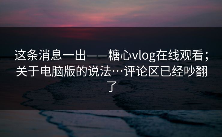 这条消息一出——糖心vlog在线观看;关于电脑版的说法…评论区已经吵翻了