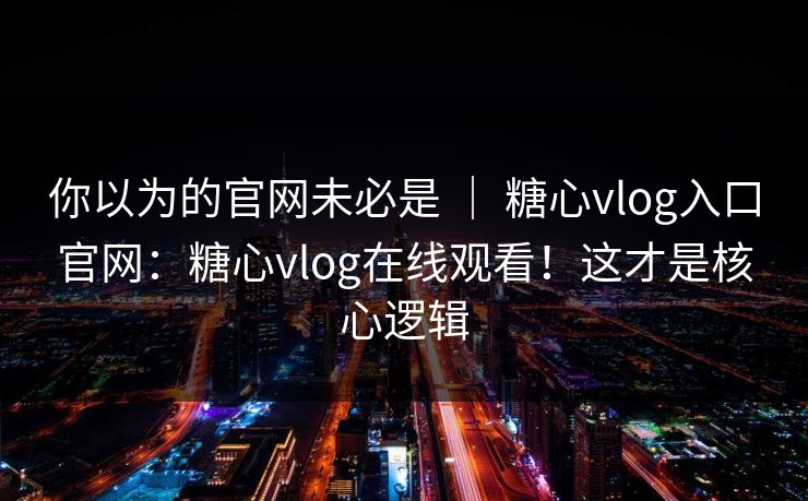 你以为的官网未必是 ｜ 糖心vlog入口官网：糖心vlog在线观看！这才是核心逻辑