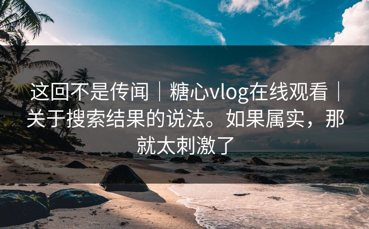 这回不是传闻|糖心vlog在线观看|关于搜索结果的说法。如果属实,那就太刺激了