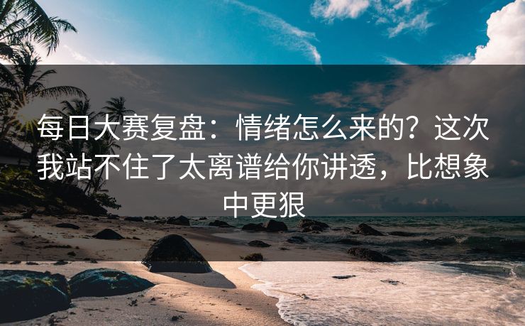 每日大赛复盘:情绪怎么来的?这次我站不住了太离谱给你讲透,比想象中更狠