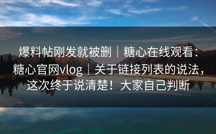 爆料帖刚发就被删｜糖心在线观看：糖心官网vlog｜关于链接列表的说法，这次终于说清楚！大家自己判断