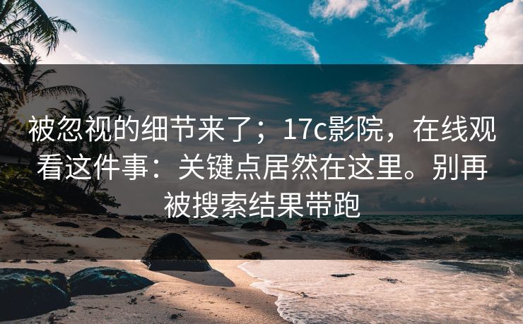 被忽视的细节来了;17c影院,在线观看这件事:关键点居然在这里。别再被搜索结果带跑