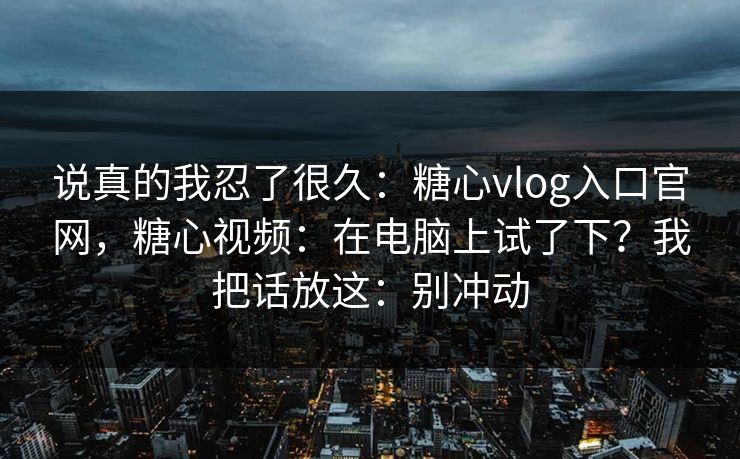 说真的我忍了很久:糖心vlog入口官网,糖心视频:在电脑上试了下?我把话放这:别冲动