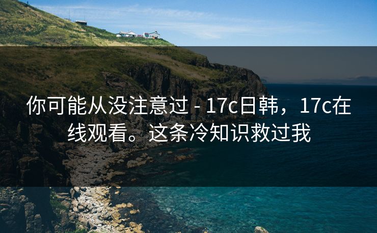 你可能从没注意过 - 17c日韩,17c在线观看。这条冷知识救过我