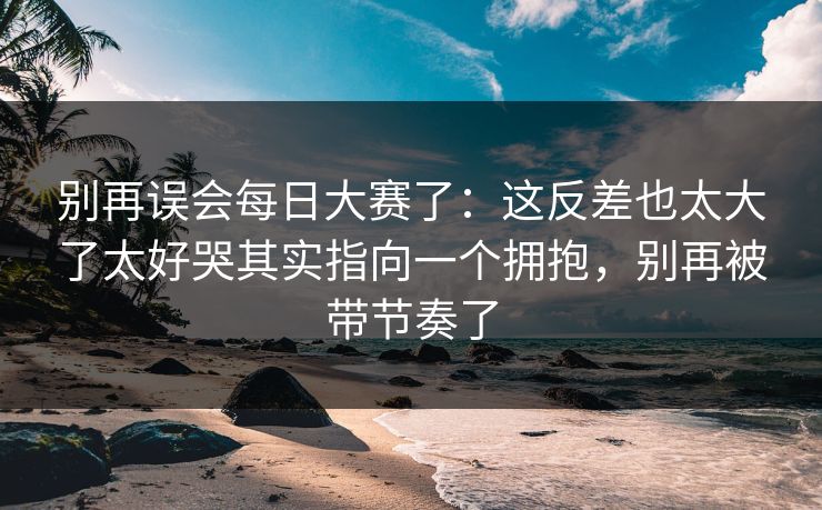 别再误会每日大赛了：这反差也太大了太好哭其实指向一个拥抱，别再被带节奏了