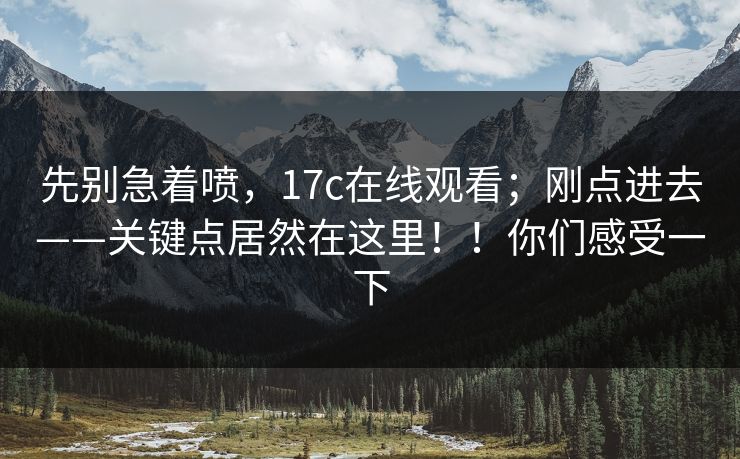 先别急着喷,17c在线观看;刚点进去——关键点居然在这里!!你们感受一下