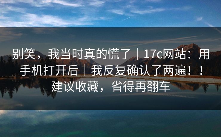 别笑,我当时真的慌了|17c网站:用手机打开后|我反复确认了两遍!!建议收藏,省得再翻车