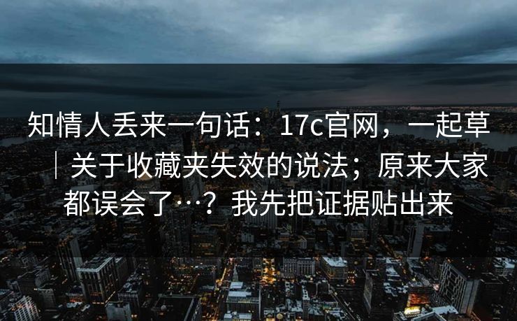 知情人丢来一句话:17c官网,一起草|关于收藏夹失效的说法;原来大家都误会了…?我先把证据贴出来