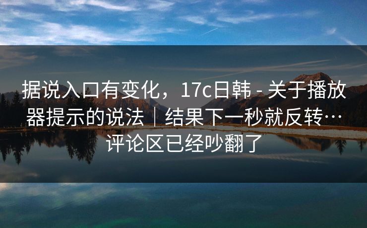 据说入口有变化,17c日韩 - 关于播放器提示的说法|结果下一秒就反转…评论区已经吵翻了